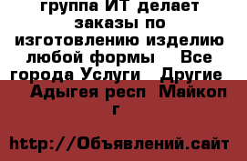 группа ИТ делает заказы по изготовлению изделию любой формы  - Все города Услуги » Другие   . Адыгея респ.,Майкоп г.